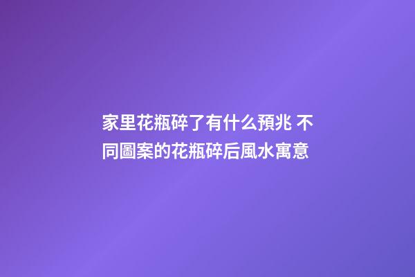 家里花瓶碎了有什么預兆 不同圖案的花瓶碎后風水寓意